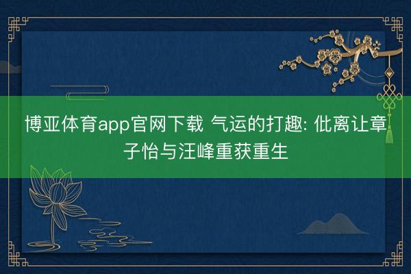 博亚体育app官网下载 气运的打趣: 仳离让章子怡与汪峰重获重生