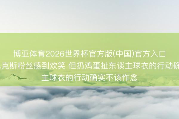 博亚体育2026世界杯官方版(中国)官方入口 麦迪：为尼克斯粉丝感到欢笑 但扔鸡蛋扯东谈主球衣的行动确实不该作念