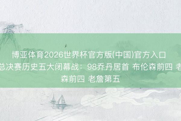 博亚体育2026世界杯官方版(中国)官方入口 文胖评总决赛历史五大闭幕战：98乔丹居首 布伦森前四 老詹第五