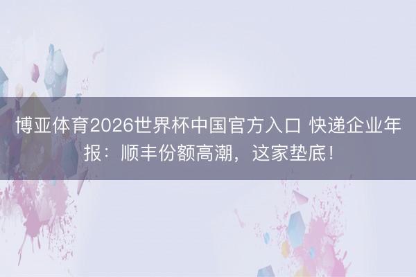 博亚体育2026世界杯中国官方入口 快递企业年报：顺丰份额高潮，这家垫底！