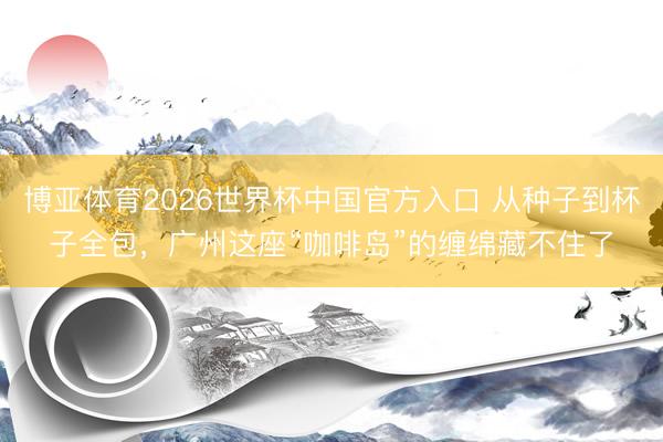博亚体育2026世界杯中国官方入口 从种子到杯子全包，广州这座“咖啡岛”的缠绵藏不住了