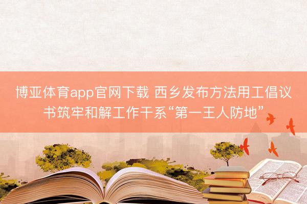 博亚体育app官网下载 西乡发布方法用工倡议书筑牢和解工作干系“第一王人防地”