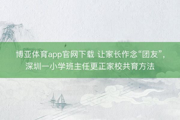 博亚体育app官网下载 让家长作念“团友”，深圳一小学班主任更正家校共育方法