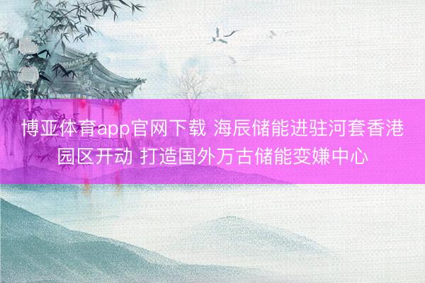 博亚体育app官网下载 海辰储能进驻河套香港园区开动 打造国外万古储能变嫌中心