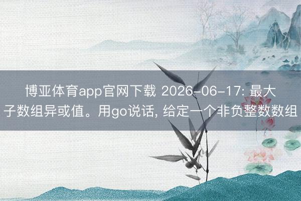 博亚体育app官网下载 2026-06-17: 最大子数组异或值。用go说话， 给定一个非负整数数组