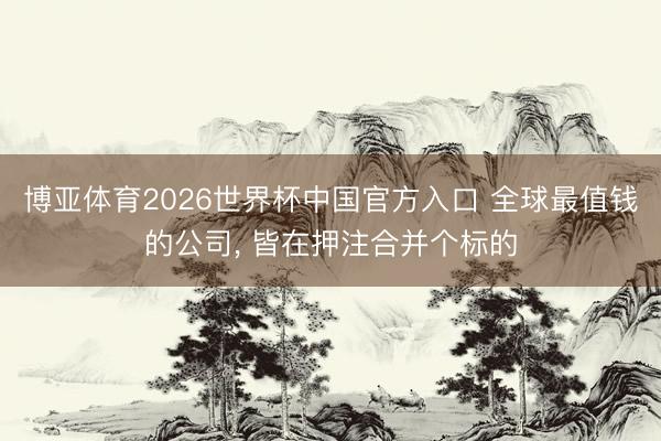 博亚体育2026世界杯中国官方入口 全球最值钱的公司， 皆在押注合并个标的