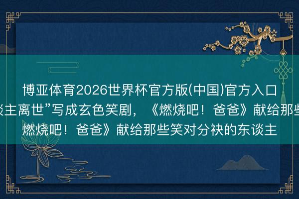 博亚体育2026世界杯官方版(中国)官方入口 导演配偶把“亲东谈主离世”写成玄色笑剧，《燃烧吧！爸爸》献给那些笑对分袂的东谈主