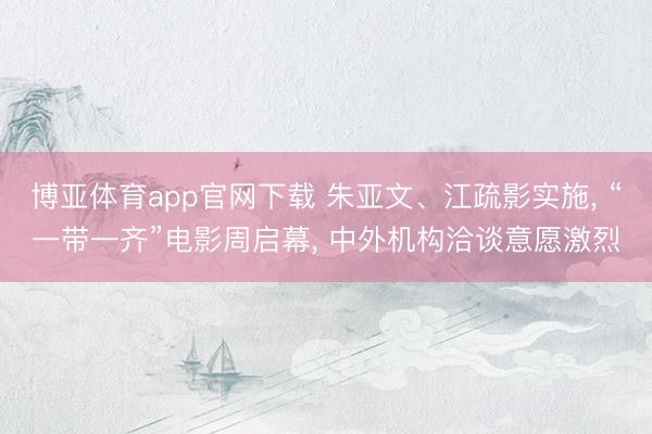 博亚体育app官网下载 朱亚文、江疏影实施， “一带一齐”电影周启幕， 中外机构洽谈意愿激烈