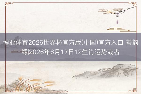 博亚体育2026世界杯官方版(中国)官方入口 善韵缘|2026年6月17日12生肖运势或者