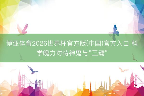 博亚体育2026世界杯官方版(中国)官方入口 科学魄力对待神鬼与“三魂”