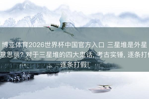 博亚体育2026世界杯中国官方入口 三星堆是外星好意思丽? 对于三星堆的四大鬼话， 考古实锤， 逐条打假!