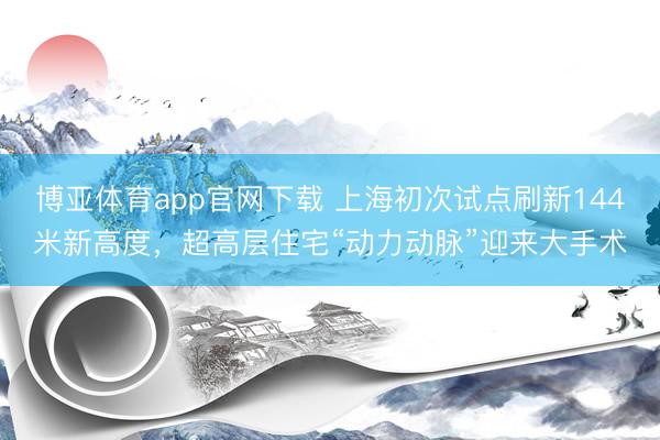博亚体育app官网下载 上海初次试点刷新144米新高度,超高层住宅“动力动脉”迎来大手术