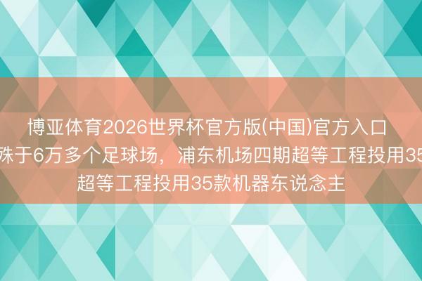 博亚体育2026世界杯官方版(中国)官方入口 上海绿建面积特殊于6万多个足球场,浦东机场四期超等工程投用35款机器东说念主