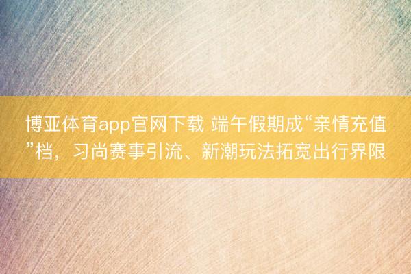 博亚体育app官网下载 端午假期成“亲情充值”档，习尚赛事引流、新潮玩法拓宽出行界限