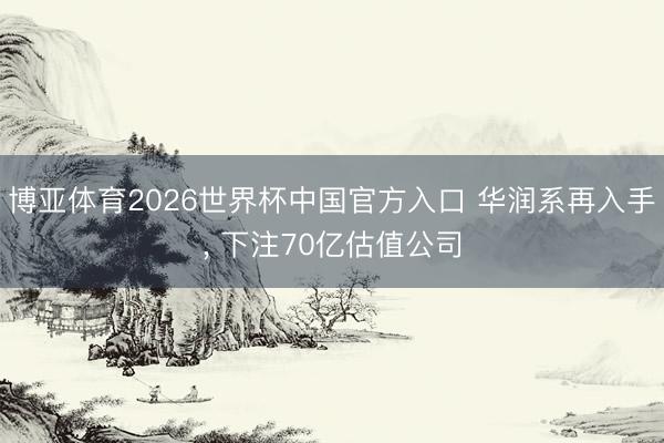 博亚体育2026世界杯中国官方入口 华润系再入手， 下注70亿估值公司