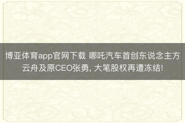 博亚体育app官网下载 哪吒汽车首创东说念主方云舟及原CEO张勇, 大笔股权再遭冻结!