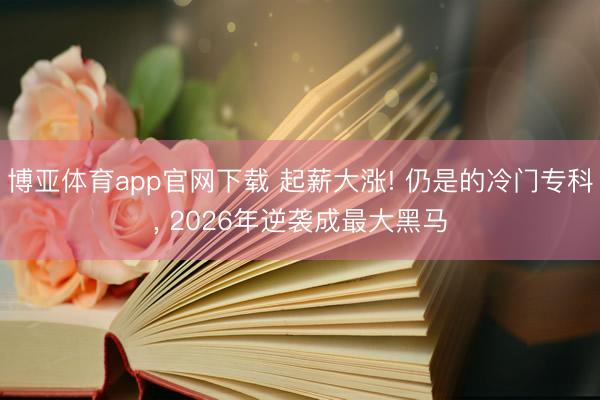 博亚体育app官网下载 起薪大涨! 仍是的冷门专科， 2026年逆袭成最大黑马