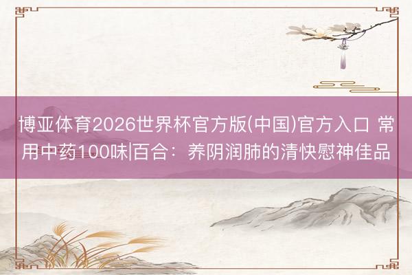 博亚体育2026世界杯官方版(中国)官方入口 常用中药100味|百合:养阴润肺的清快慰神佳品