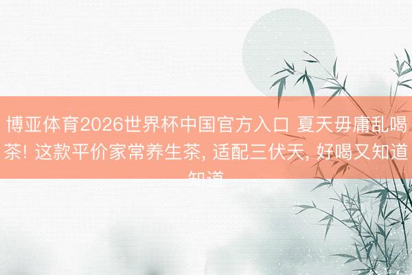 博亚体育2026世界杯中国官方入口 夏天毋庸乱喝茶! 这款平价家常养生茶, 适配三伏天, 好喝又知道