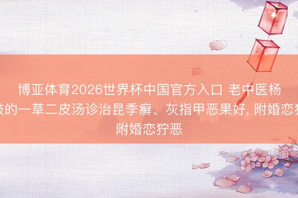 博亚体育2026世界杯中国官方入口 老中医杨承岐的一草二皮汤诊治昆季癣、灰指甲恶果好, 附婚恋狞恶